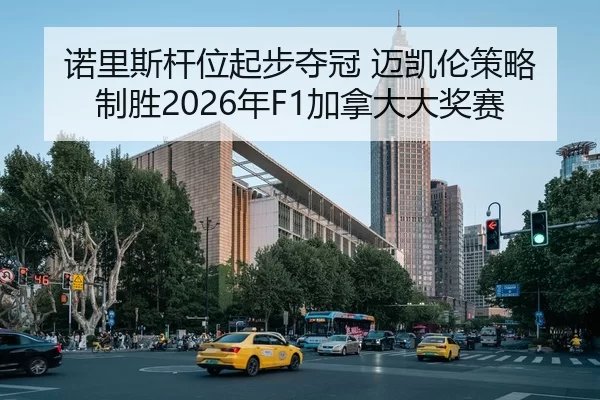 诺里斯杆位起步夺冠 迈凯伦策略制胜2026年F1加拿大大奖赛