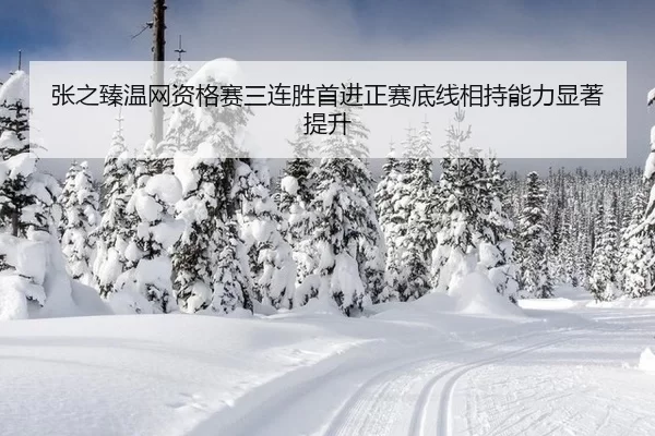 张之臻温网资格赛三连胜首进正赛底线相持能力显著提升