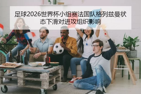 足球2026世界杯小组赛法国队格列兹曼状态下滑对进攻组织影响