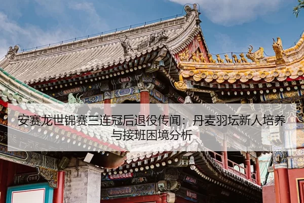 安赛龙世锦赛三连冠后退役传闻：丹麦羽坛新人培养与接班困境分析